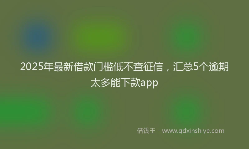 2025年最新借款门槛低不查征信，汇总5个逾期太多能下款app
