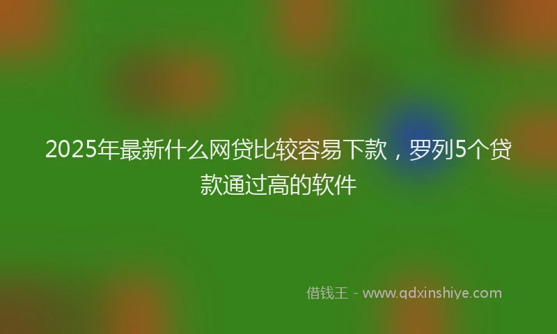 2025年最新什么网贷比较容易下款，罗列5个贷款通过高的软件