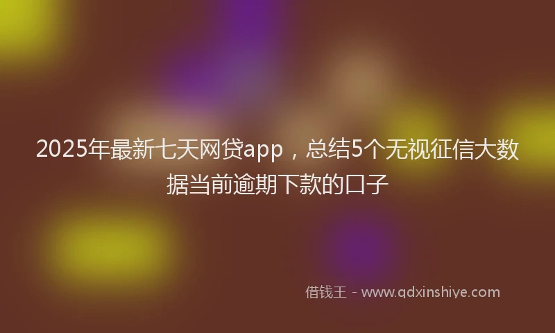 2025年最新七天网贷app，总结5个无视征信大数据当前逾期下款的口子
