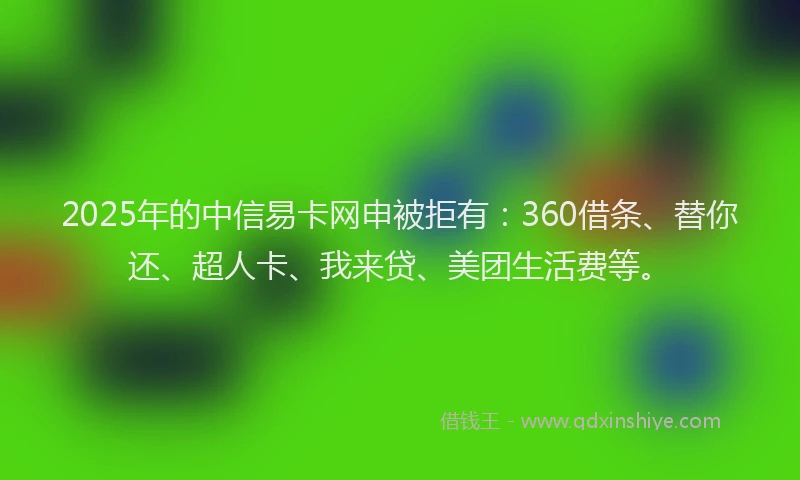 2025年的中信易卡网申被拒有：360借条、替你还、超人卡、我来贷、美团生活费等。
