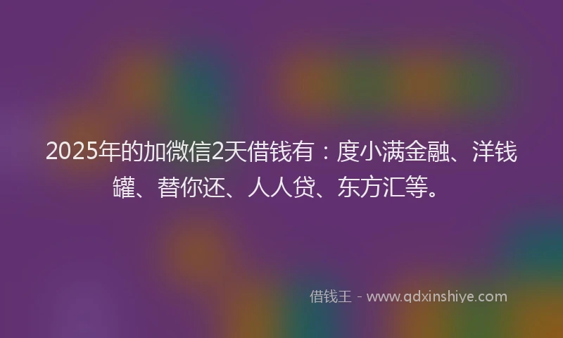 2025年的加微信2天借钱有：度小满金融、洋钱罐、替你还、人人贷、东方汇等。