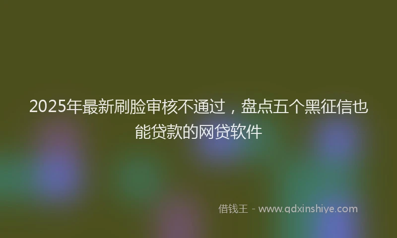 2025年最新刷脸审核不通过，盘点五个黑征信也能贷款的网贷软件