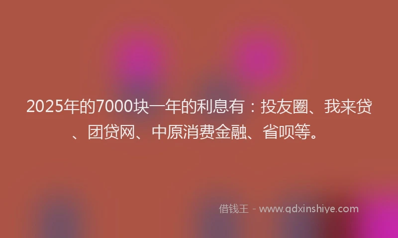2025年的7000块一年的利息有：投友圈、我来贷、团贷网、中原消费金融、省呗等。