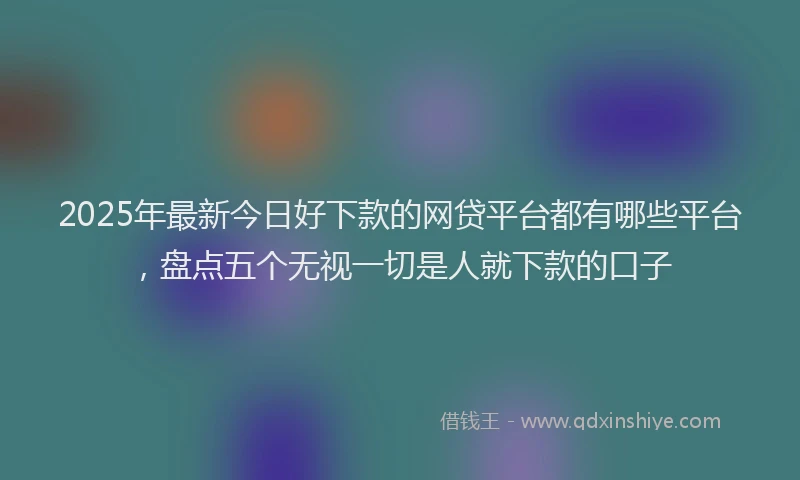 2025年最新今日好下款的网贷平台都有哪些平台，盘点五个无视一切是人就下款的口子