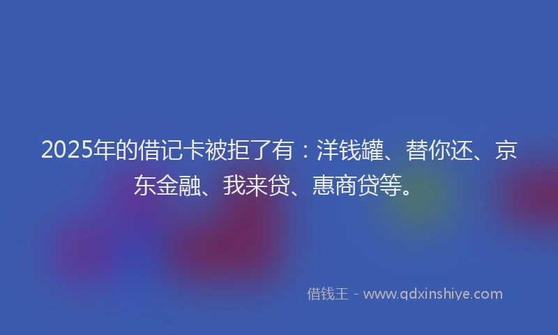 2025年的借记卡被拒了有：洋钱罐、替你还、京东金融、我来贷、惠商贷等。
