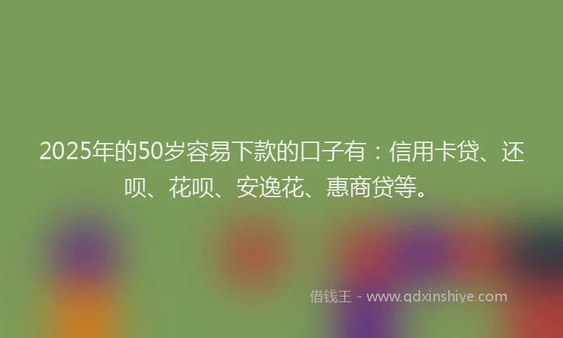 2025年的50岁容易下款的口子有：信用卡贷、还呗、花呗、安逸花、惠商贷等。