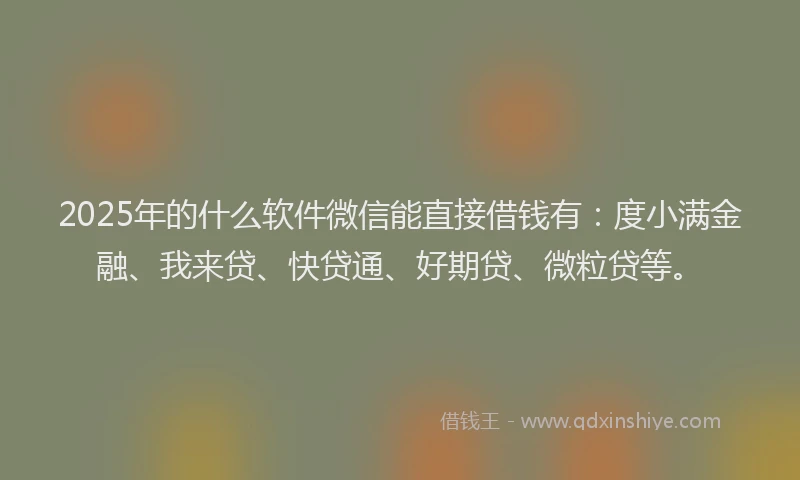 2025年的什么软件微信能直接借钱有：度小满金融、我来贷、快贷通、好期贷、微粒贷等。
