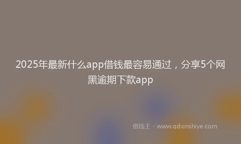 2025年最新什么app借钱最容易通过，分享5个网黑逾期下款app