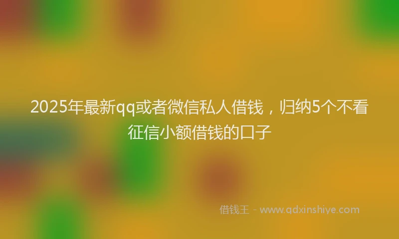 2025年最新qq或者微信私人借钱，归纳5个不看征信小额借钱的口子