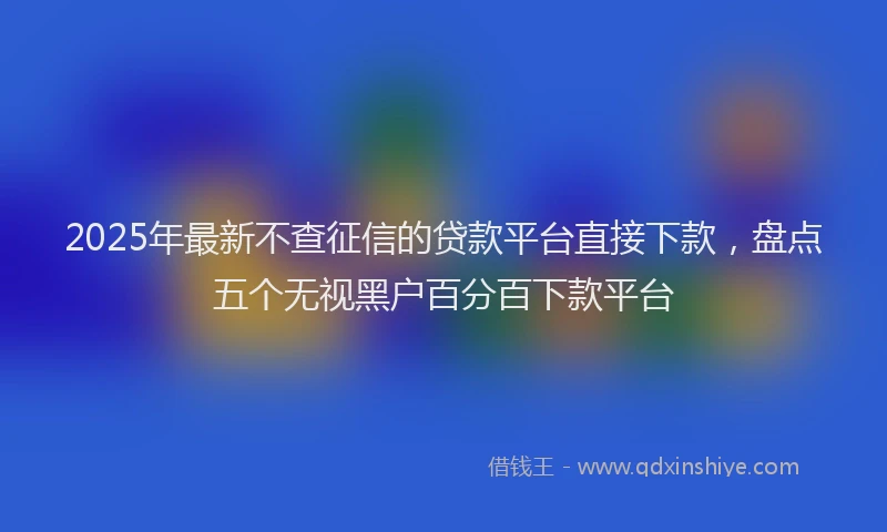 2025年最新不查征信的贷款平台直接下款，盘点五个无视黑户百分百下款平台