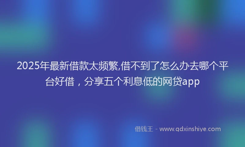 2025年最新借款太频繁,借不到了怎么办去哪个平台好借，分享五个利息低的网贷app