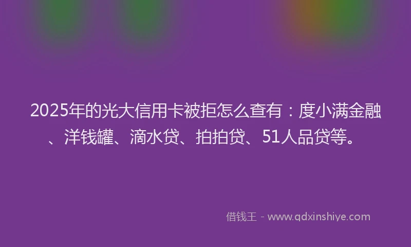 2025年的光大信用卡被拒怎么查有：度小满金融、洋钱罐、滴水贷、拍拍贷、51人品贷等。