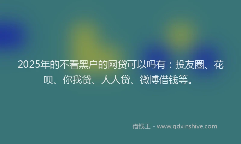 2025年的不看黑户的网贷可以吗有：投友圈、花呗、你我贷、人人贷、微博借钱等。
