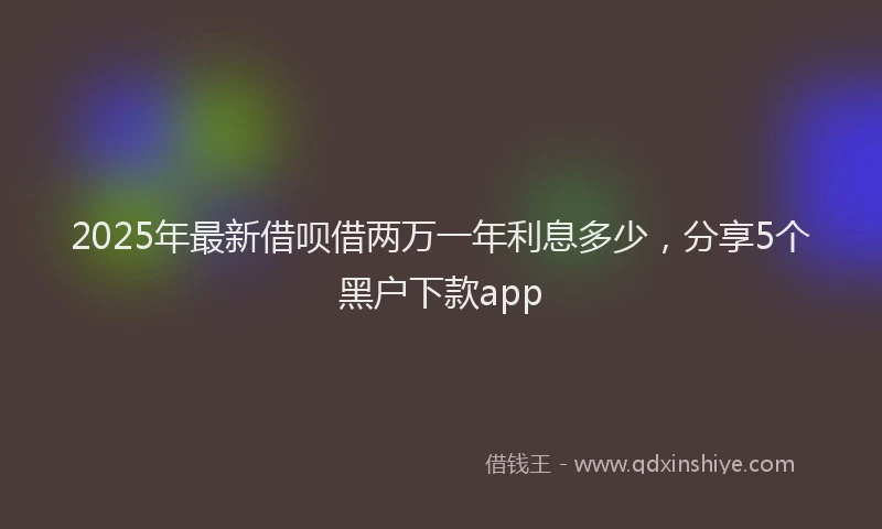 2025年最新借呗借两万一年利息多少，分享5个黑户下款app