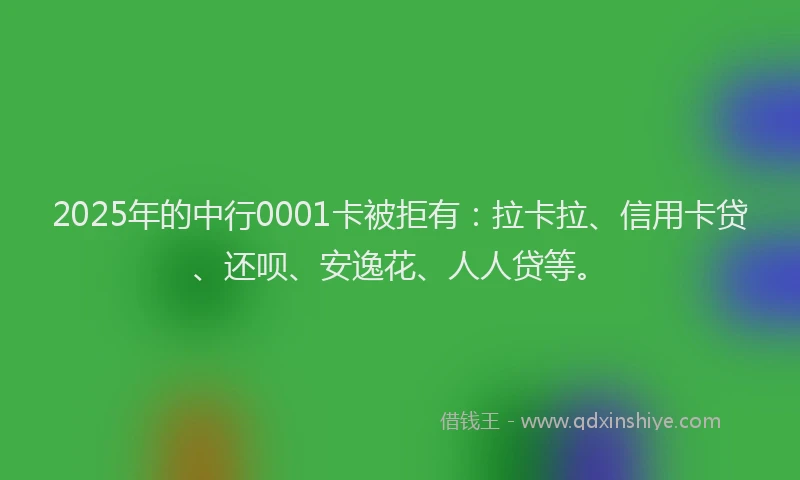 2025年的中行0001卡被拒有：拉卡拉、信用卡贷、还呗、安逸花、人人贷等。
