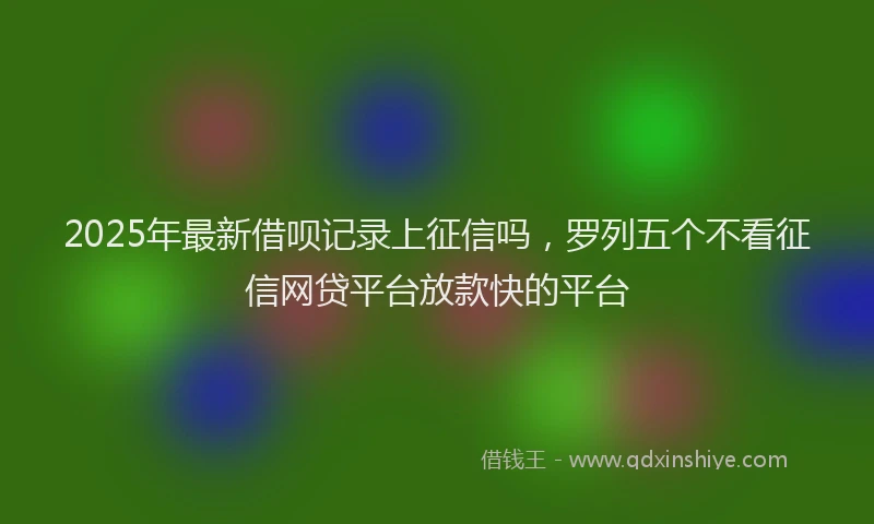 2025年最新借呗记录上征信吗，罗列五个不看征信网贷平台放款快的平台