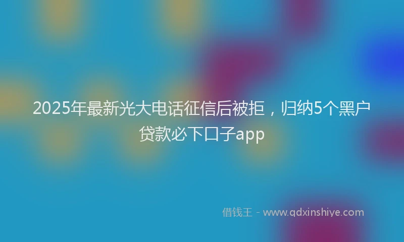 2025年最新光大电话征信后被拒，归纳5个黑户贷款必下口子app