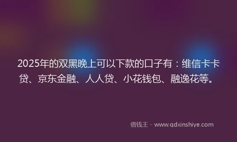 2025年的双黑晚上可以下款的口子有：维信卡卡贷、京东金融、人人贷、小花钱包、融逸花等。