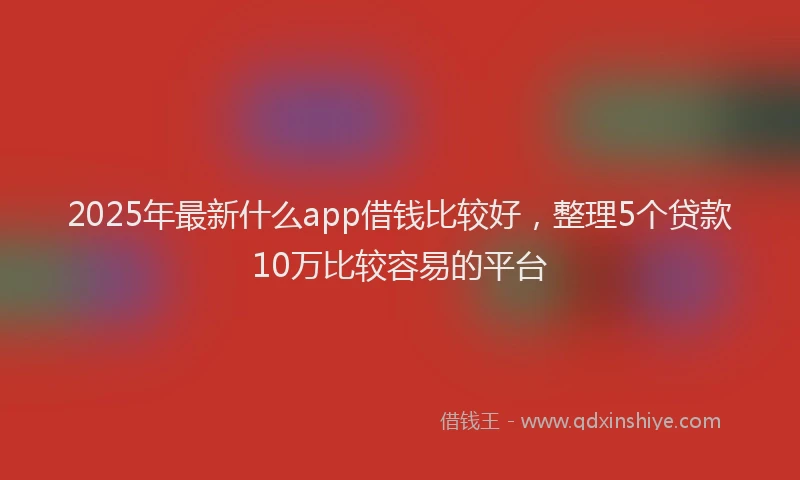 2025年最新什么app借钱比较好，整理5个贷款10万比较容易的平台