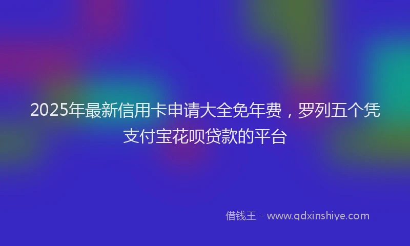 2025年最新信用卡申请大全免年费，罗列五个凭支付宝花呗贷款的平台