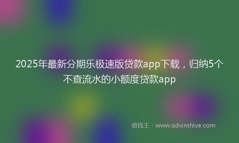 2025年最新分期乐极速版贷款app下载，归纳5个不查流水的小额度贷款app