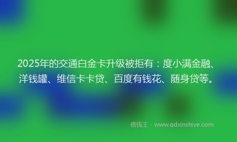2025年的交通白金卡升级被拒有：度小满金融、洋钱罐、维信卡卡贷、百度有钱花、随身贷等。