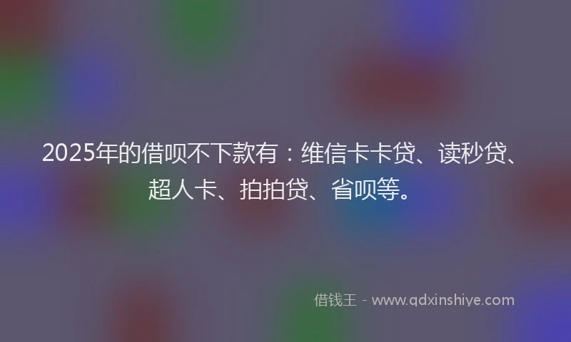 2025年的借呗不下款有：维信卡卡贷、读秒贷、超人卡、拍拍贷、省呗等。