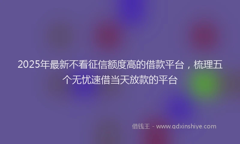 2025年最新不看征信额度高的借款平台，梳理五个无忧速借当天放款的平台