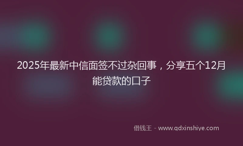 2025年最新中信面签不过杂回事，分享五个12月能贷款的口子