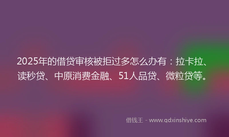 2025年的借贷审核被拒过多怎么办有：拉卡拉、读秒贷、中原消费金融、51人品贷、微粒贷等。
