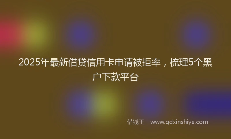 2025年最新借贷信用卡申请被拒率，梳理5个黑户下款平台