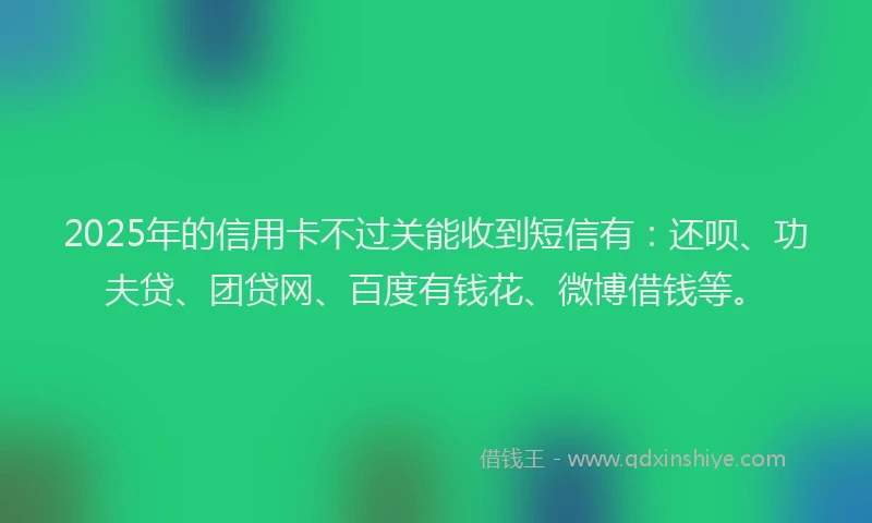2025年的信用卡不过关能收到短信有：还呗、功夫贷、团贷网、百度有钱花、微博借钱等。
