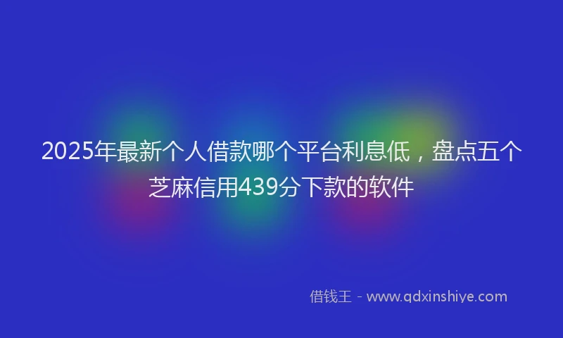 2025年最新个人借款哪个平台利息低，盘点五个芝麻信用439分下款的软件