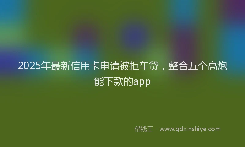2025年最新信用卡申请被拒车贷，整合五个高炮能下款的app
