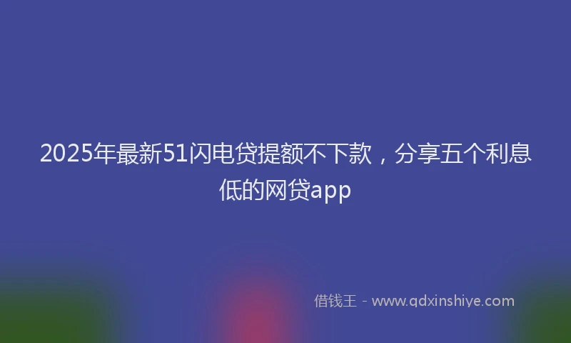 2025年最新51闪电贷提额不下款，分享五个利息低的网贷app