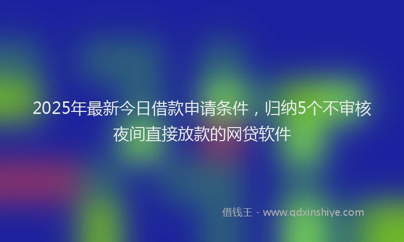 2025年最新今日借款申请条件，归纳5个不审核夜间直接放款的网贷软件