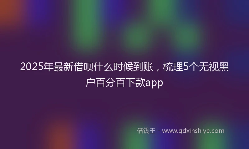 2025年最新借呗什么时候到账，梳理5个无视黑户百分百下款app