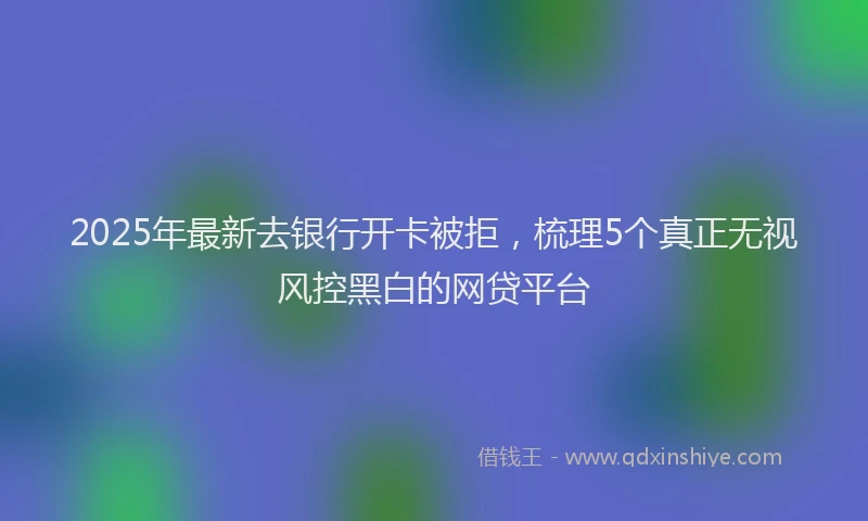 2025年最新去银行开卡被拒，梳理5个真正无视风控黑白的网贷平台