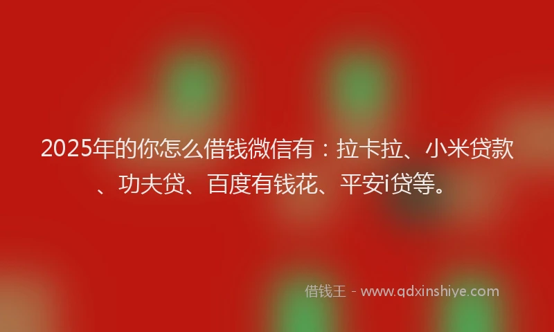2025年的你怎么借钱微信有：拉卡拉、小米贷款、功夫贷、百度有钱花、平安i贷等。