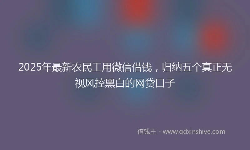 2025年最新农民工用微信借钱，归纳五个真正无视风控黑白的网贷口子