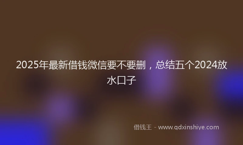 2025年最新借钱微信要不要删，总结五个2024放水口子