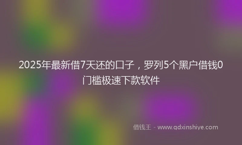 2025年最新借7天还的口子，罗列5个黑户借钱0门槛极速下款软件