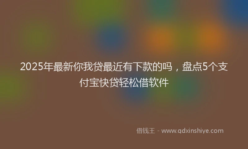 2025年最新你我贷最近有下款的吗，盘点5个支付宝快贷轻松借软件