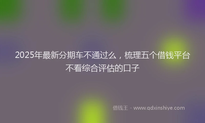 2025年最新分期车不通过么，梳理五个借钱平台不看综合评估的口子