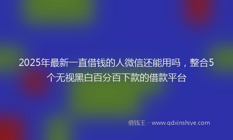 2025年最新一直借钱的人微信还能用吗，整合5个无视黑白百分百下款的借款平台