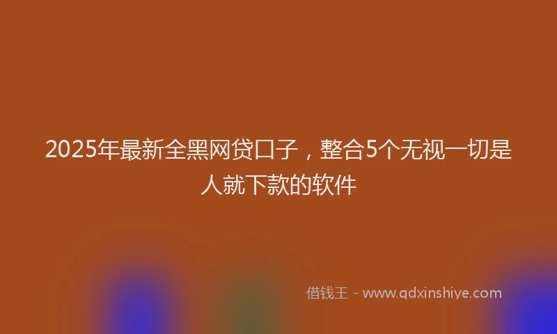 2025年最新全黑网贷口子，整合5个无视一切是人就下款的软件