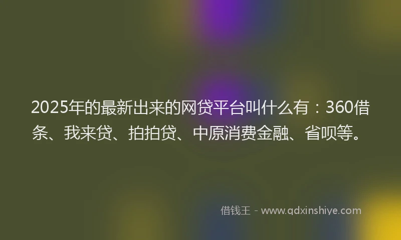 2025年的最新出来的网贷平台叫什么有：360借条、我来贷、拍拍贷、中原消费金融、省呗等。