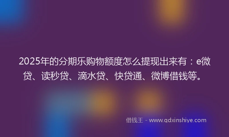 2025年的分期乐购物额度怎么提现出来有：e微贷、读秒贷、滴水贷、快贷通、微博借钱等。