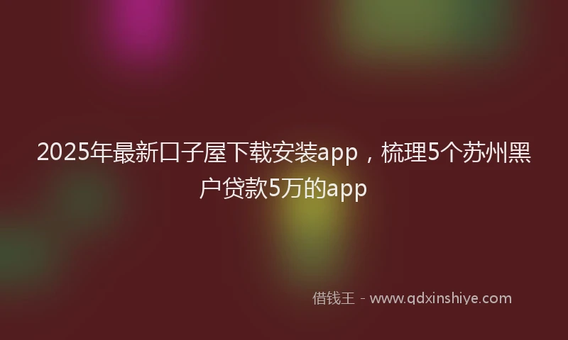 2025年最新口子屋下载安装app，梳理5个苏州黑户贷款5万的app