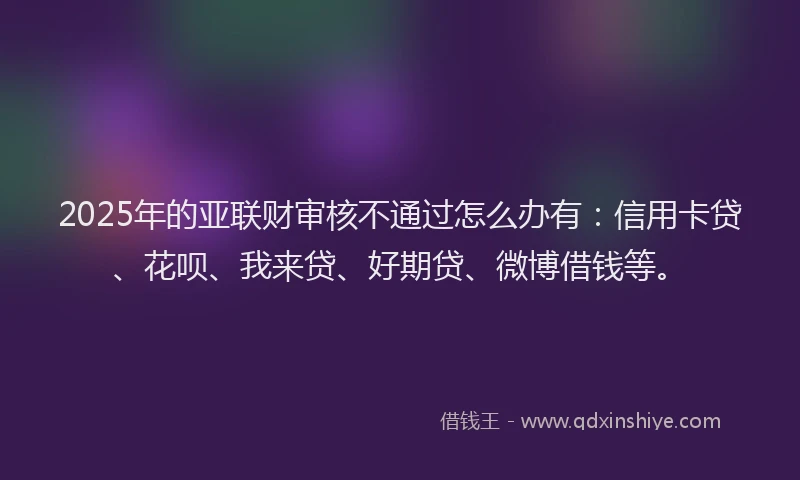 2025年的亚联财审核不通过怎么办有：信用卡贷、花呗、我来贷、好期贷、微博借钱等。